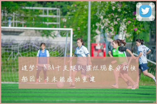追梦：NBA十支球队摆烂现象分析快船因小卡未能成功重建