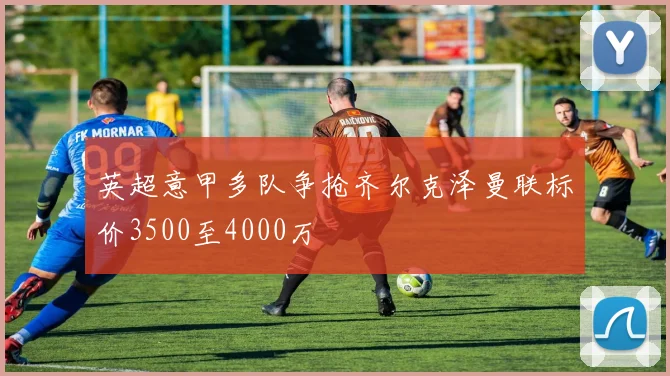 英超意甲多队争抢齐尔克泽曼联标价3500至4000万
