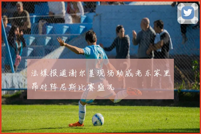 法媒报道谢尔基现场助威老东家里昂对阵尼斯比赛盛况