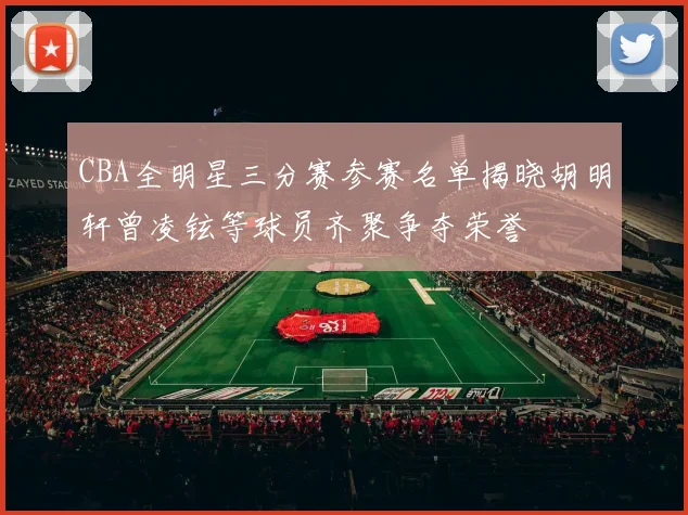 CBA全明星三分赛参赛名单揭晓胡明轩曾凌铉等球员齐聚争夺荣誉