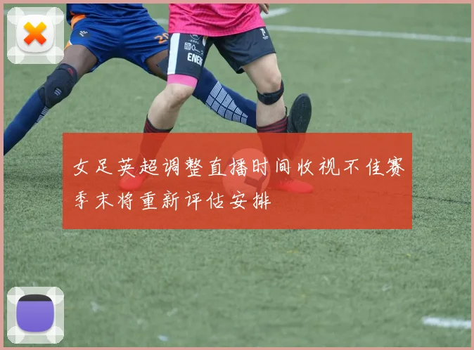 女足英超调整直播时间收视不佳赛季末将重新评估安排