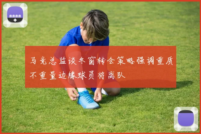 马竞总监谈冬窗转会策略强调重质不重量边缘球员将离队