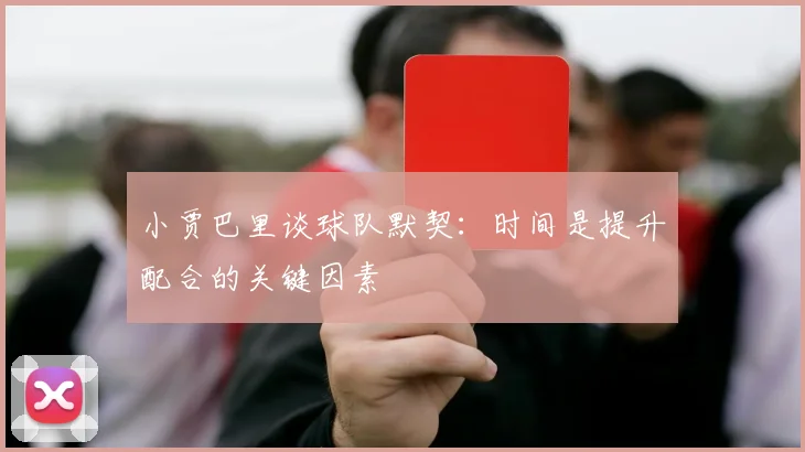 小贾巴里谈球队默契：时间是提升配合的关键因素