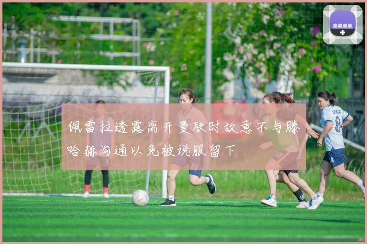 佩雷拉透露离开曼联时故意不与滕哈赫沟通以免被说服留下