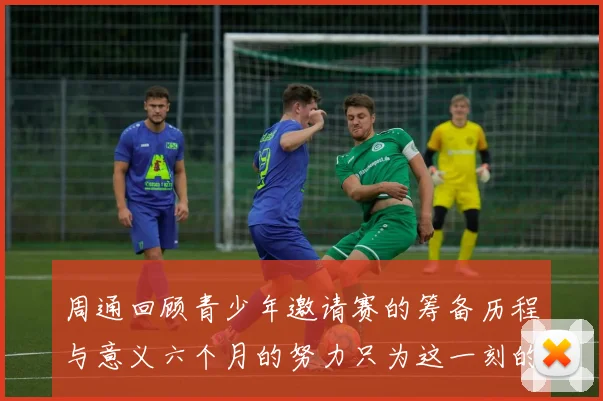 周通回顾青少年邀请赛的筹备历程与意义六个月的努力只为这一刻的精彩