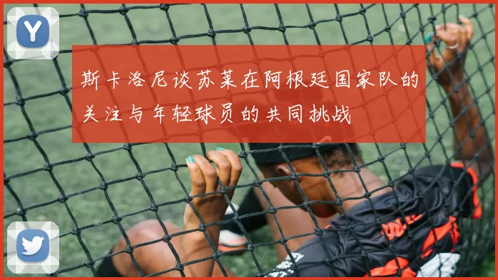 斯卡洛尼谈苏莱在阿根廷国家队的关注与年轻球员的共同挑战