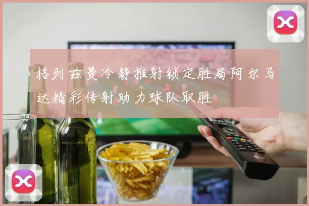 格列兹曼冷静推射锁定胜局阿尔马达精彩传射助力球队取胜