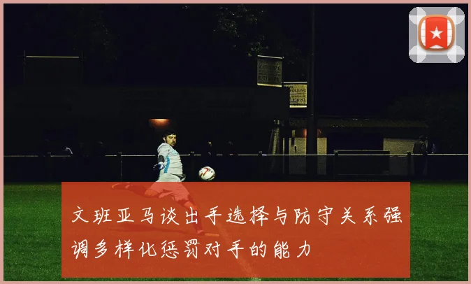 文班亚马谈出手选择与防守关系强调多样化惩罚对手的能力