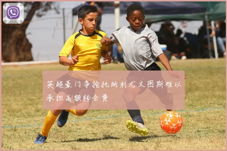 英超豪门争抢托纳利尤文图斯难以承担高额转会费