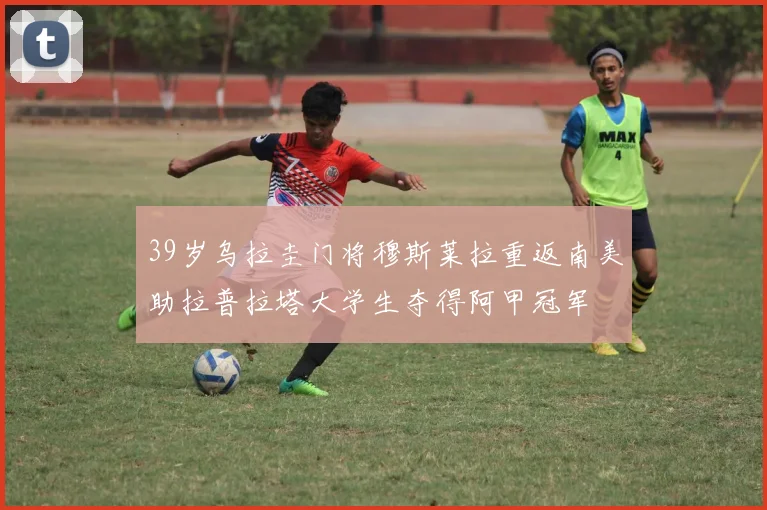 39岁乌拉圭门将穆斯莱拉重返南美助拉普拉塔大学生夺得阿甲冠军