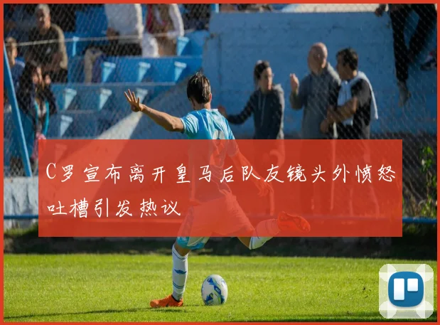 C罗宣布离开皇马后队友镜头外愤怒吐槽引发热议