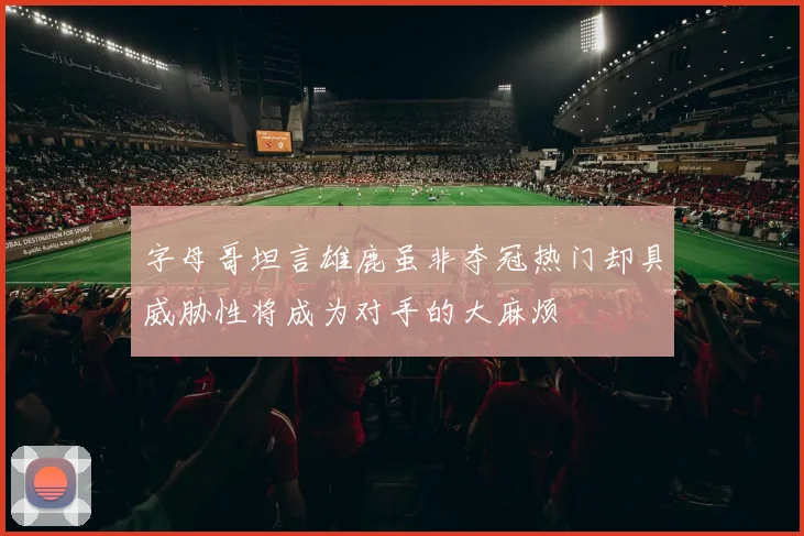 字母哥坦言雄鹿虽非夺冠热门却具威胁性将成为对手的大麻烦