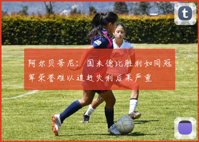 阿尔贝蒂尼：国米德比胜利如同冠军荣誉难以追赶失利后果严重