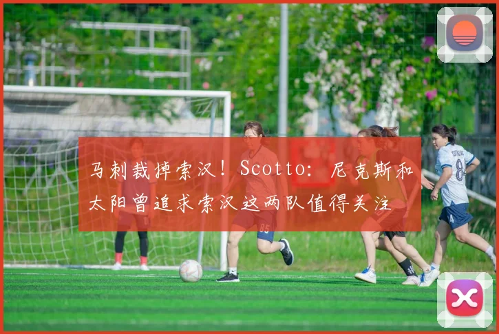 马刺裁掉索汉！Scotto：尼克斯和太阳曾追求索汉这两队值得关注