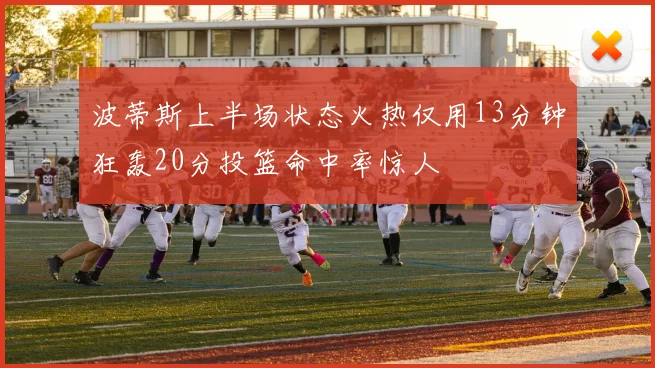 波蒂斯上半场状态火热仅用13分钟狂轰20分投篮命中率惊人