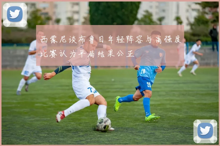 西蒙尼谈布鲁日年轻阵容与高强度比赛认为平局结果公正