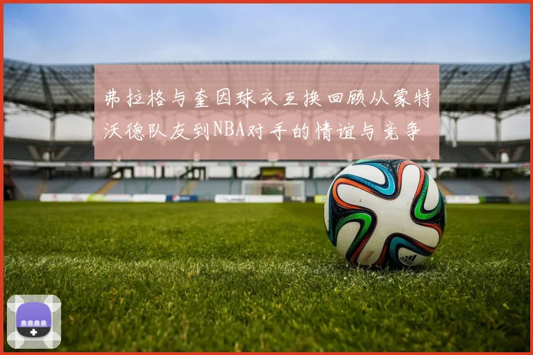 弗拉格与奎因球衣互换回顾从蒙特沃德队友到NBA对手的情谊与竞争