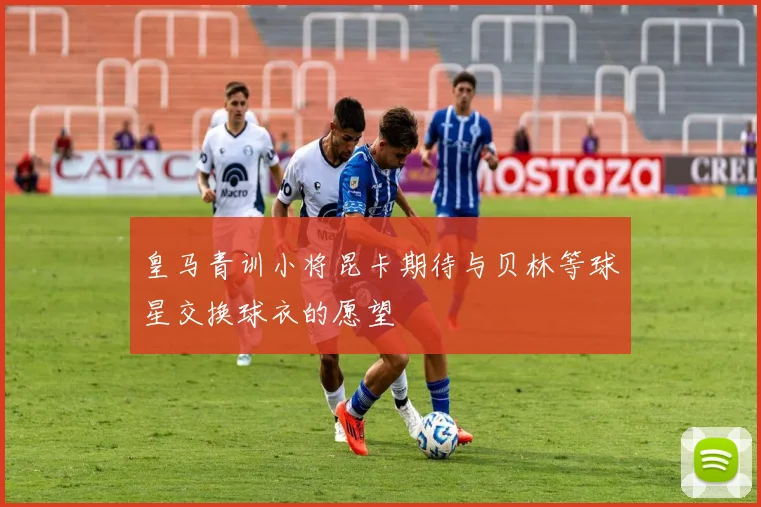 皇马青训小将昆卡期待与贝林等球星交换球衣的愿望